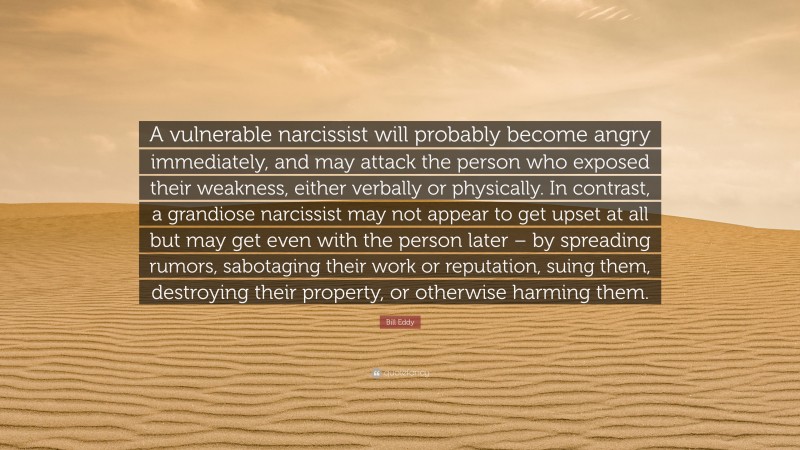 Bill Eddy Quote: “A vulnerable narcissist will probably become angry immediately, and may attack the person who exposed their weakness, either verbally or physically. In contrast, a grandiose narcissist may not appear to get upset at all but may get even with the person later – by spreading rumors, sabotaging their work or reputation, suing them, destroying their property, or otherwise harming them.”