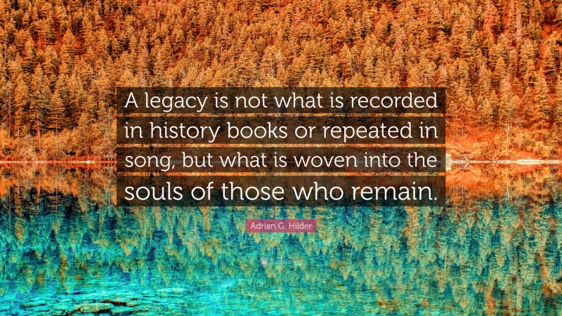 Adrian G. Hilder Quote: “A legacy is not what is recorded in history books or repeated in song, but what is woven into the souls of those who remain.”