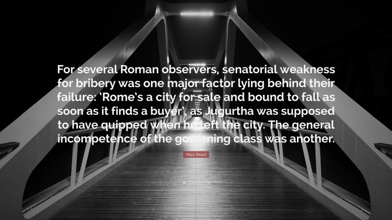 Mary Beard Quote: “For several Roman observers, senatorial weakness for bribery was one major factor lying behind their failure: ‘Rome’s a city for sale and bound to fall as soon as it finds a buyer’, as Jugurtha was supposed to have quipped when he left the city. The general incompetence of the governing class was another.”