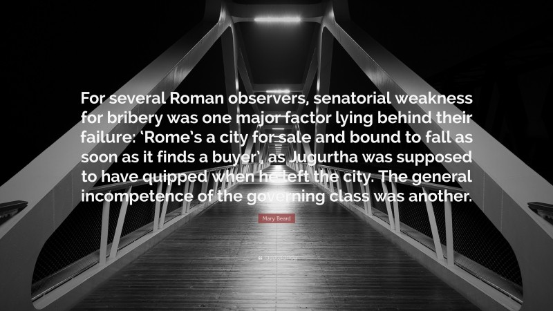 Mary Beard Quote: “For several Roman observers, senatorial weakness for bribery was one major factor lying behind their failure: ‘Rome’s a city for sale and bound to fall as soon as it finds a buyer’, as Jugurtha was supposed to have quipped when he left the city. The general incompetence of the governing class was another.”