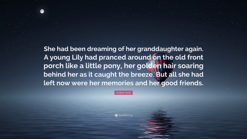 Andrea Hurst Quote: “She had been dreaming of her granddaughter again. A young Lily had pranced around on the old front porch like a little pony, her golden hair soaring behind her as it caught the breeze. But all she had left now were her memories and her good friends.”