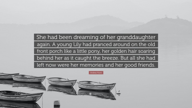Andrea Hurst Quote: “She had been dreaming of her granddaughter again. A young Lily had pranced around on the old front porch like a little pony, her golden hair soaring behind her as it caught the breeze. But all she had left now were her memories and her good friends.”