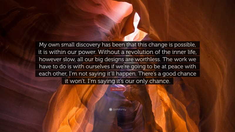 Ian McEwan Quote: “My own small discovery has been that this change is possible, it is within our power. Without a revolution of the inner life, however slow, all our big designs are worthless. The work we have to do is with ourselves if we’re going to be at peace with each other, I’m not saying it’ll happen. There’s a good chance it won’t. I’m saying it’s our only chance.”