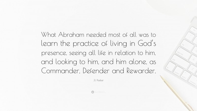 J.I. Packer Quote: “What Abraham needed most of all was to learn the practice of living in God’s presence, seeing all life in relation to him, and looking to him, and him alone, as Commander, Defender and Rewarder.”