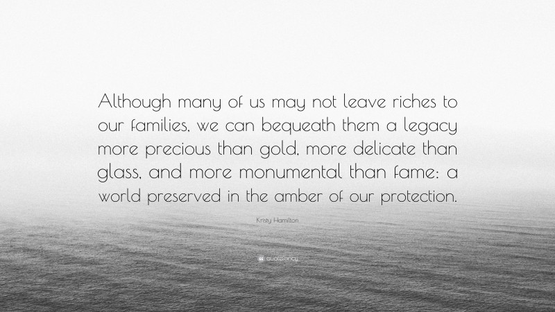 Kristy Hamilton Quote: “Although many of us may not leave riches to our families, we can bequeath them a legacy more precious than gold, more delicate than glass, and more monumental than fame: a world preserved in the amber of our protection.”