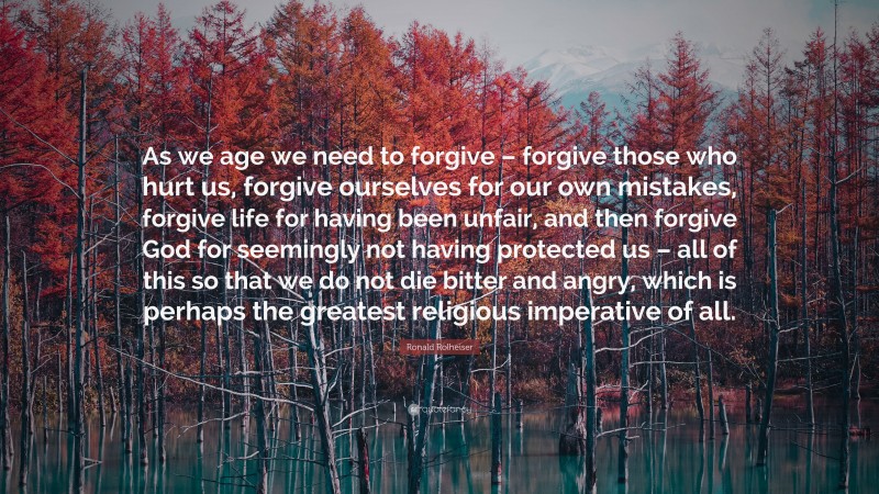 Ronald Rolheiser Quote: “As we age we need to forgive – forgive those who hurt us, forgive ourselves for our own mistakes, forgive life for having been unfair, and then forgive God for seemingly not having protected us – all of this so that we do not die bitter and angry, which is perhaps the greatest religious imperative of all.”
