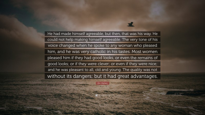 Mrs. Oliphant Quote: “He had made himself agreeable, but then, that was his way. He could not help making himself agreeable. The very tone of his voice changed when he spoke to any woman who pleased him, and he was very catholic in his tastes. Most women pleased him if they had good looks, or even the remains of good looks; or if they were clever; or even if they were nice; and he was pleasant to all, old and young. The quality was not without its dangers; but it had great advantages.”