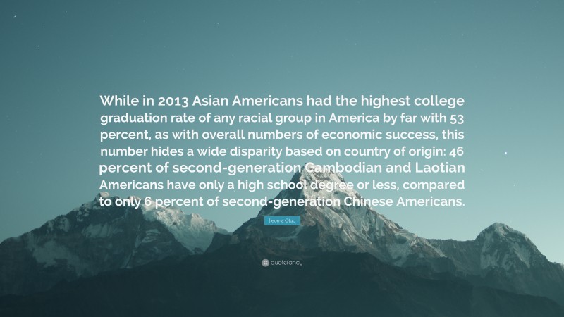 Ijeoma Oluo Quote: “While in 2013 Asian Americans had the highest college graduation rate of any racial group in America by far with 53 percent, as with overall numbers of economic success, this number hides a wide disparity based on country of origin: 46 percent of second-generation Cambodian and Laotian Americans have only a high school degree or less, compared to only 6 percent of second-generation Chinese Americans.”