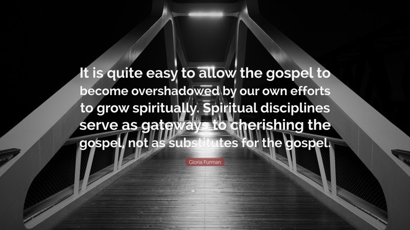 Gloria Furman Quote: “It is quite easy to allow the gospel to become overshadowed by our own efforts to grow spiritually. Spiritual disciplines serve as gateways to cherishing the gospel, not as substitutes for the gospel.”