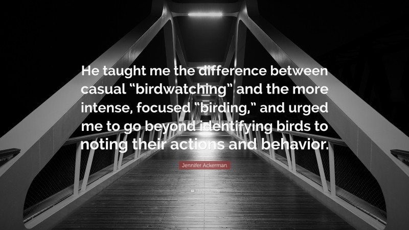 Jennifer Ackerman Quote: “He taught me the difference between casual “birdwatching” and the more intense, focused “birding,” and urged me to go beyond identifying birds to noting their actions and behavior.”