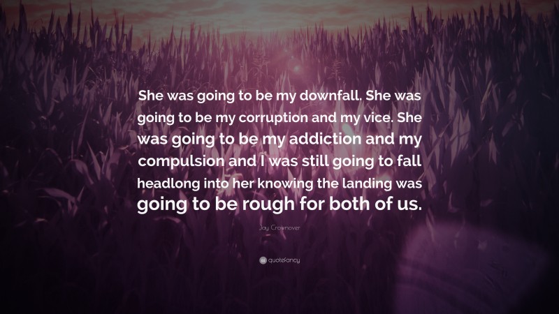 Jay Crownover Quote: “She was going to be my downfall. She was going to be my corruption and my vice. She was going to be my addiction and my compulsion and I was still going to fall headlong into her knowing the landing was going to be rough for both of us.”
