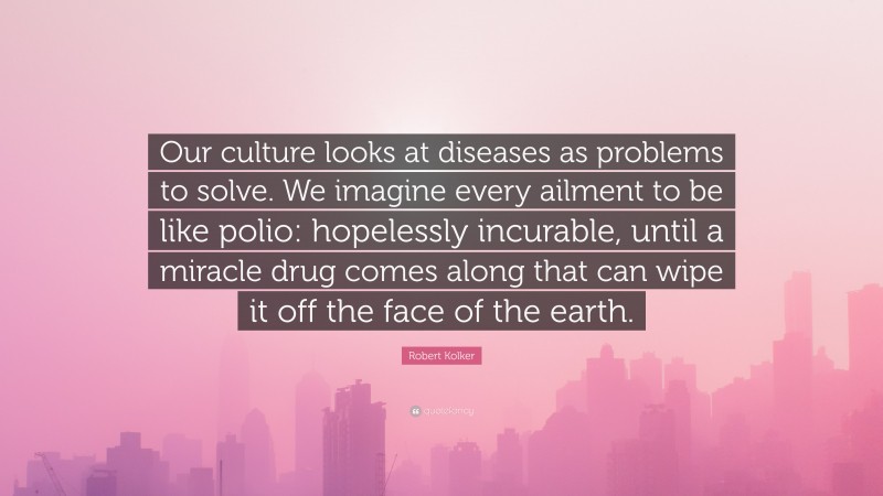 Robert Kolker Quote: “Our culture looks at diseases as problems to solve. We imagine every ailment to be like polio: hopelessly incurable, until a miracle drug comes along that can wipe it off the face of the earth.”