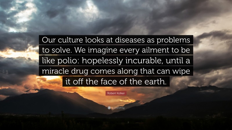 Robert Kolker Quote: “Our culture looks at diseases as problems to solve. We imagine every ailment to be like polio: hopelessly incurable, until a miracle drug comes along that can wipe it off the face of the earth.”