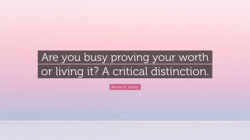 Renae A. Sauter Quote: “Are you busy proving your worth or living it? A critical distinction.”