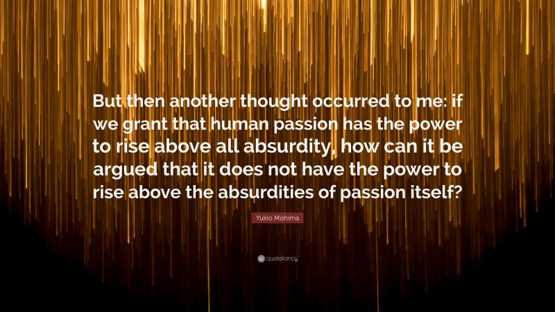 Yukio Mishima Quote: “But then another thought occurred to me: if we grant that human passion has the power to rise above all absurdity, how can it be argued that it does not have the power to rise above the absurdities of passion itself?”