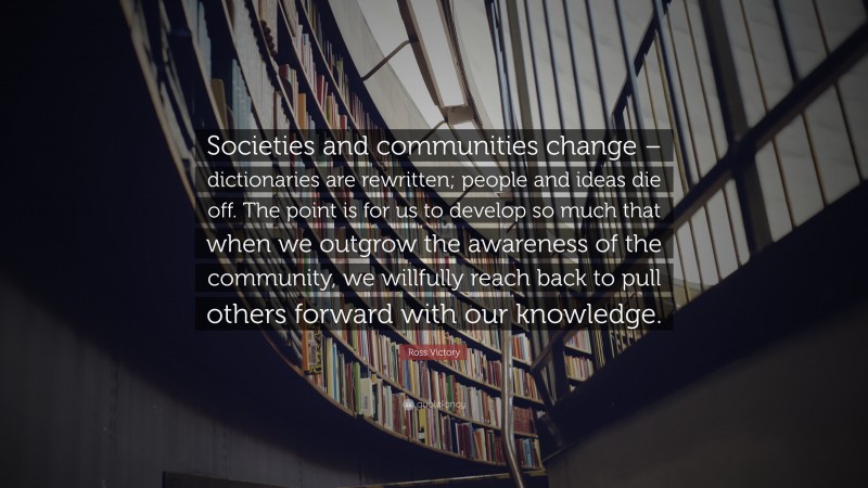 Ross Victory Quote: “Societies and communities change – dictionaries are rewritten; people and ideas die off. The point is for us to develop so much that when we outgrow the awareness of the community, we willfully reach back to pull others forward with our knowledge.”