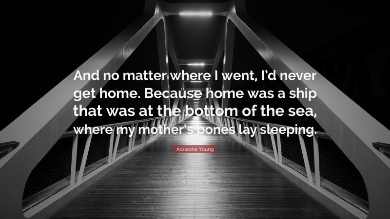 Adrienne Young Quote: “And no matter where I went, I’d never get home. Because home was a ship that was at the bottom of the sea, where my mother’s bones lay sleeping.”