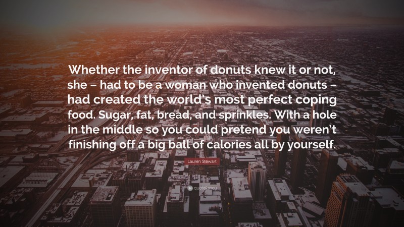 Lauren Stewart Quote: “Whether the inventor of donuts knew it or not, she – had to be a woman who invented donuts – had created the world’s most perfect coping food. Sugar, fat, bread, and sprinkles. With a hole in the middle so you could pretend you weren’t finishing off a big ball of calories all by yourself.”