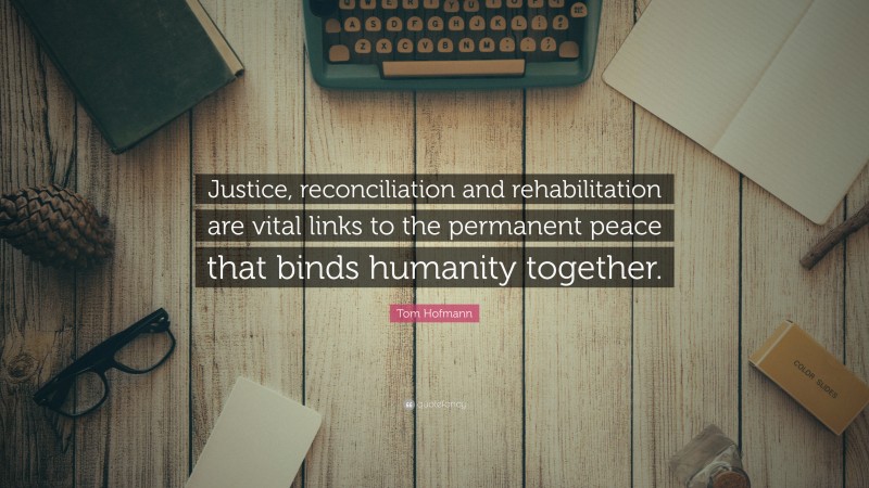 Tom Hofmann Quote: “Justice, reconciliation and rehabilitation are vital links to the permanent peace that binds humanity together.”