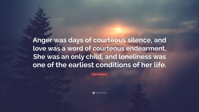 John Williams Quote: “Anger was days of courteous silence, and love was a word of courteous endearment. She was an only child, and loneliness was one of the earliest conditions of her life.”