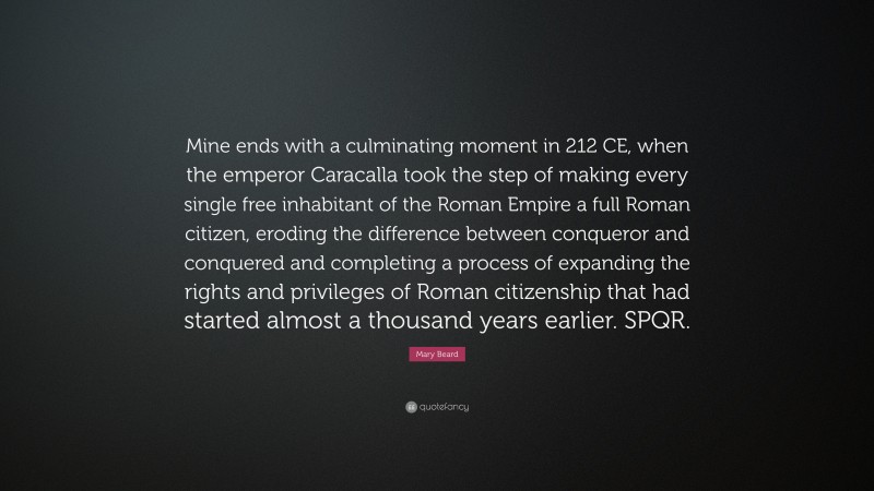 Mary Beard Quote: “Mine ends with a culminating moment in 212 CE, when the emperor Caracalla took the step of making every single free inhabitant of the Roman Empire a full Roman citizen, eroding the difference between conqueror and conquered and completing a process of expanding the rights and privileges of Roman citizenship that had started almost a thousand years earlier. SPQR.”