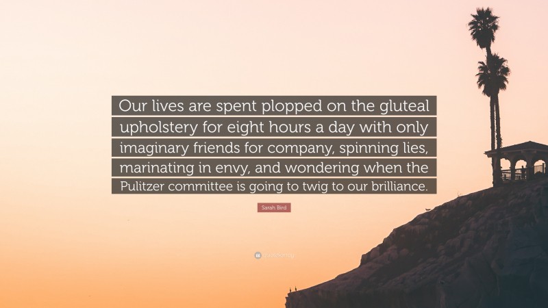 Sarah Bird Quote: “Our lives are spent plopped on the gluteal upholstery for eight hours a day with only imaginary friends for company, spinning lies, marinating in envy, and wondering when the Pulitzer committee is going to twig to our brilliance.”