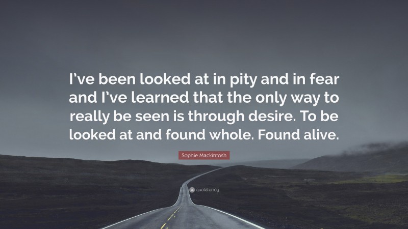 Sophie Mackintosh Quote: “I’ve been looked at in pity and in fear and I’ve learned that the only way to really be seen is through desire. To be looked at and found whole. Found alive.”