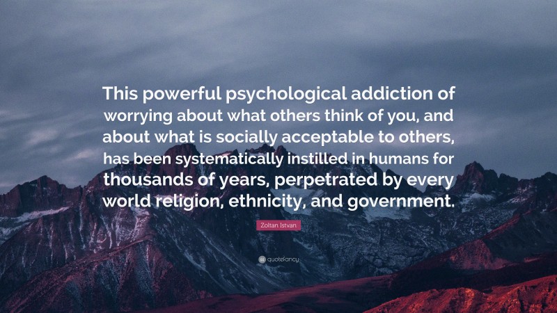 Zoltan Istvan Quote: “This powerful psychological addiction of worrying about what others think of you, and about what is socially acceptable to others, has been systematically instilled in humans for thousands of years, perpetrated by every world religion, ethnicity, and government.”