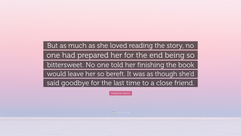 Madeline Martin Quote: “But as much as she loved reading the story, no one had prepared her for the end being so bittersweet. No one told her finishing the book would leave her so bereft. It was as though she’d said goodbye for the last time to a close friend.”