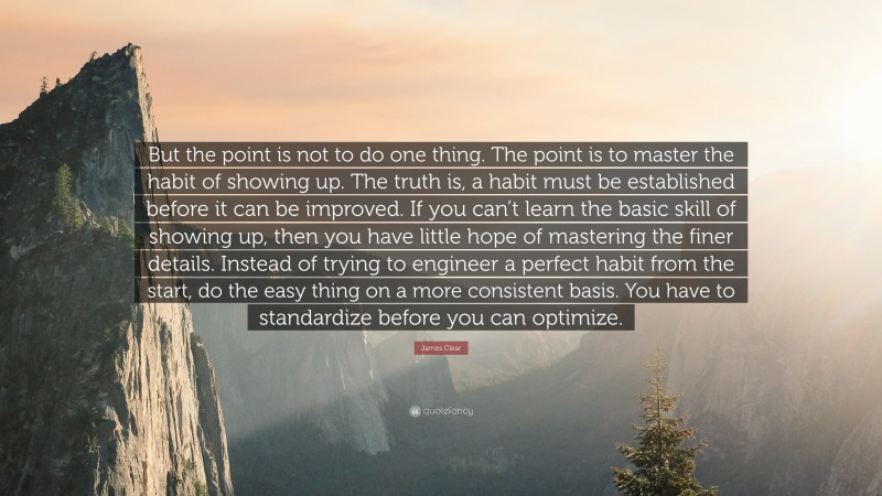 James Clear Quote: “But the point is not to do one thing. The point is to master the habit of showing up. The truth is, a habit must be established before it can be improved. If you can’t learn the basic skill of showing up, then you have little hope of mastering the finer details. Instead of trying to engineer a perfect habit from the start, do the easy thing on a more consistent basis. You have to standardize before you can optimize.”