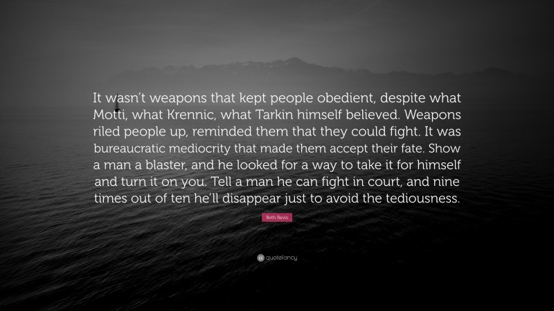 Beth Revis Quote: “It wasn’t weapons that kept people obedient, despite what Motti, what Krennic, what Tarkin himself believed. Weapons riled people up, reminded them that they could fight. It was bureaucratic mediocrity that made them accept their fate. Show a man a blaster, and he looked for a way to take it for himself and turn it on you. Tell a man he can fight in court, and nine times out of ten he’ll disappear just to avoid the tediousness.”