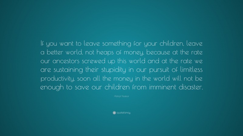 Abhijit Naskar Quote: “If you want to leave something for your children, leave a better world, not heaps of money, because at the rate our ancestors screwed up this world and at the rate we are sustaining their stupidity in our pursuit of limitless productivity, soon all the money in the world will not be enough to save our children from imminent disaster.”