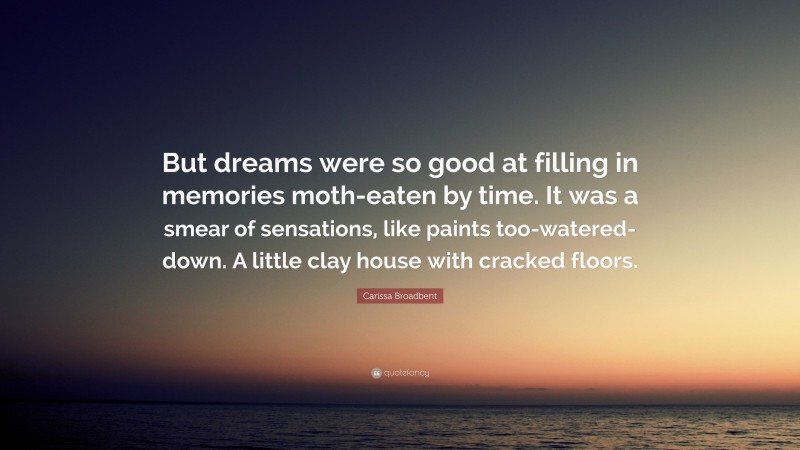 Carissa Broadbent Quote: “But dreams were so good at filling in memories moth-eaten by time. It was a smear of sensations, like paints too-watered-down. A little clay house with cracked floors.”