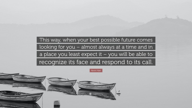 Kevin Hart Quote: “This way, when your best possible future comes looking for you – almost always at a time and in a place you least expect it – you will be able to recognize its face and respond to its call.”
