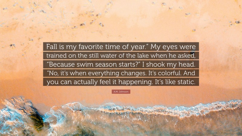 A.M. Johnson Quote: “Fall is my favorite time of year.” My eyes were trained on the still water of the lake when he asked, “Because swim season starts?” I shook my head. “No, it’s when everything changes. It’s colorful. And you can actually feel it happening. It’s like static.”