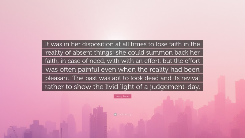 Henry James Quote: “It was in her disposition at all times to lose faith in the reality of absent things; she could summon back her faith, in case of need, with with an effort, but the effort was often painful even when the reality had been pleasant. The past was apt to look dead and its revival rather to show the livid light of a judgement-day.”