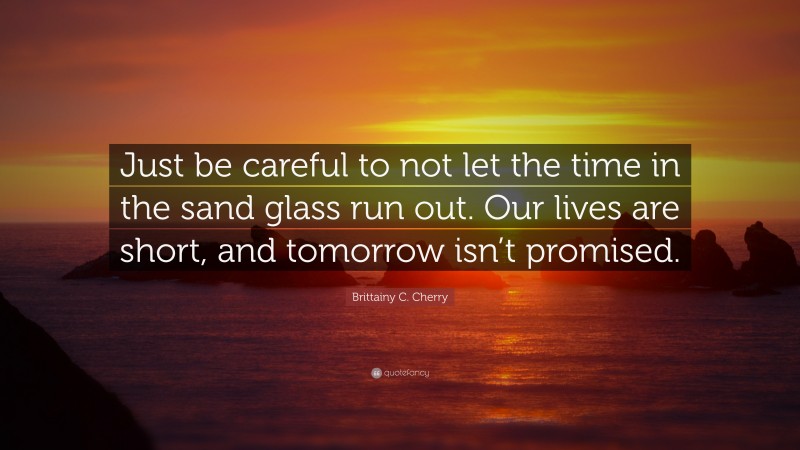 Brittainy C. Cherry Quote: “Just be careful to not let the time in the sand glass run out. Our lives are short, and tomorrow isn’t promised.”