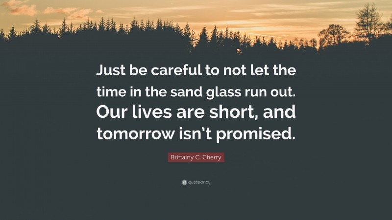 Brittainy C. Cherry Quote: “Just be careful to not let the time in the sand glass run out. Our lives are short, and tomorrow isn’t promised.”