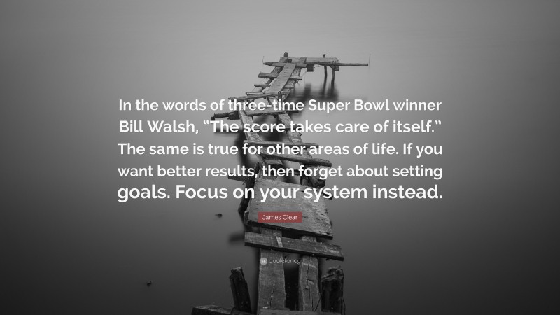 James Clear Quote: “In the words of three-time Super Bowl winner Bill Walsh, “The score takes care of itself.” The same is true for other areas of life. If you want better results, then forget about setting goals. Focus on your system instead.”