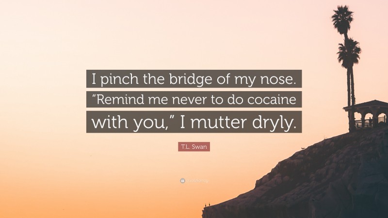 T.L. Swan Quote: “I pinch the bridge of my nose. “Remind me never to do cocaine with you,” I mutter dryly.”