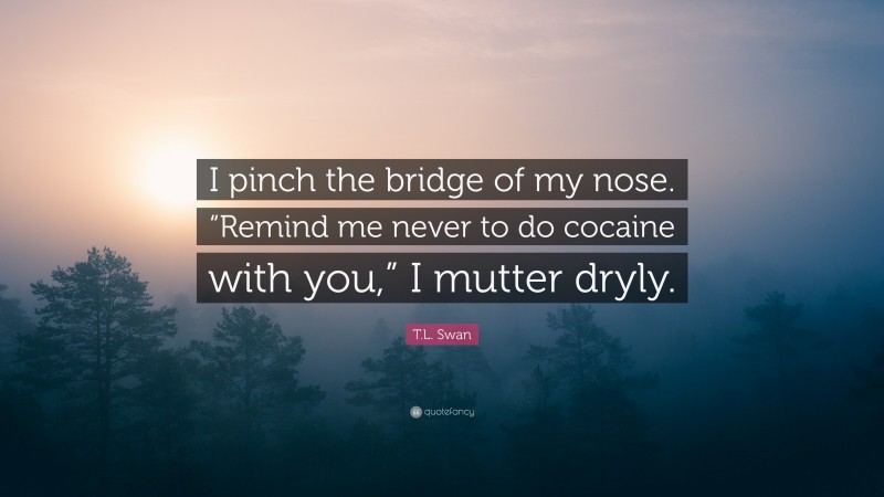 T.L. Swan Quote: “I pinch the bridge of my nose. “Remind me never to do cocaine with you,” I mutter dryly.”