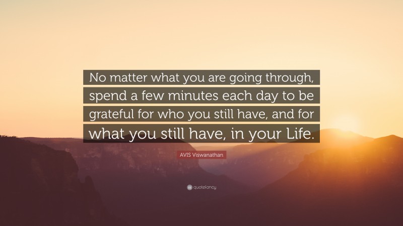 AVIS Viswanathan Quote: “No matter what you are going through, spend a few minutes each day to be grateful for who you still have, and for what you still have, in your Life.”