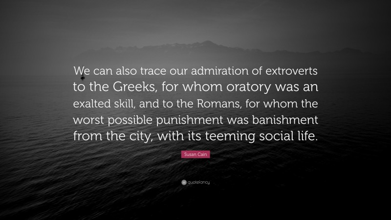Susan Cain Quote: “We can also trace our admiration of extroverts to the Greeks, for whom oratory was an exalted skill, and to the Romans, for whom the worst possible punishment was banishment from the city, with its teeming social life.”