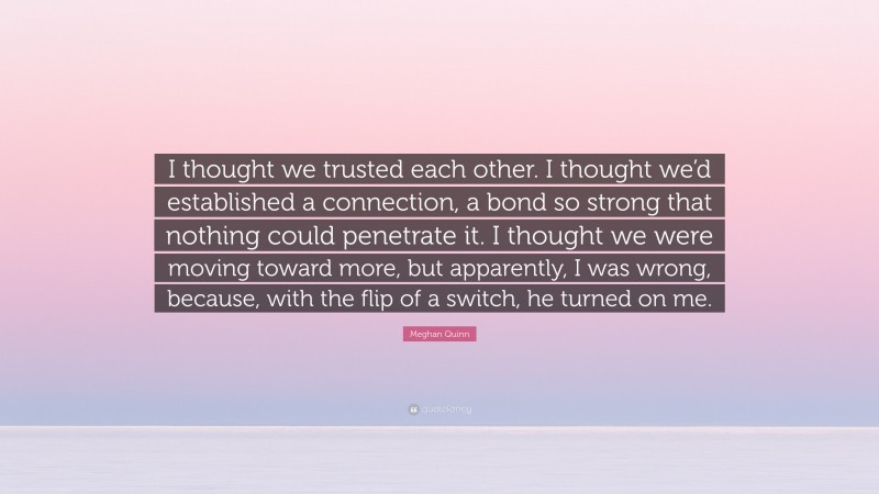 Meghan Quinn Quote: “I thought we trusted each other. I thought we’d established a connection, a bond so strong that nothing could penetrate it. I thought we were moving toward more, but apparently, I was wrong, because, with the flip of a switch, he turned on me.”