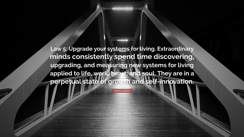 Vishen Lakhiani Quote: “Law 5: Upgrade your systems for living. Extraordinary minds consistently spend time discovering, upgrading, and measuring new systems for living applied to life, work, heart, and soul. They are in a perpetual state of growth and self-innovation.”