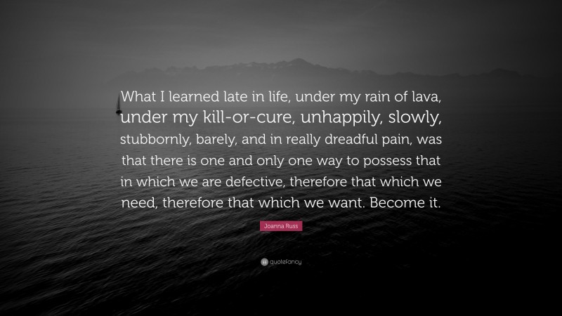 Joanna Russ Quote: “What I learned late in life, under my rain of lava, under my kill-or-cure, unhappily, slowly, stubbornly, barely, and in really dreadful pain, was that there is one and only one way to possess that in which we are defective, therefore that which we need, therefore that which we want. Become it.”