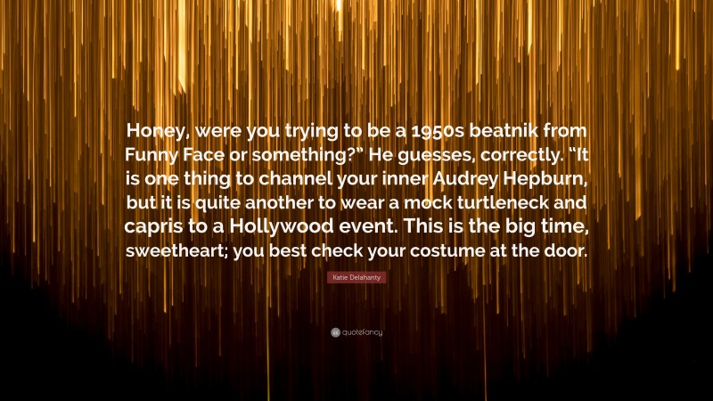 Katie Delahanty Quote: “Honey, were you trying to be a 1950s beatnik from Funny Face or something?” He guesses, correctly. “It is one thing to channel your inner Audrey Hepburn, but it is quite another to wear a mock turtleneck and capris to a Hollywood event. This is the big time, sweetheart; you best check your costume at the door.”