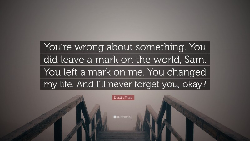 Dustin Thao Quote: “You’re wrong about something. You did leave a mark on the world, Sam. You left a mark on me. You changed my life. And I’ll never forget you, okay?”