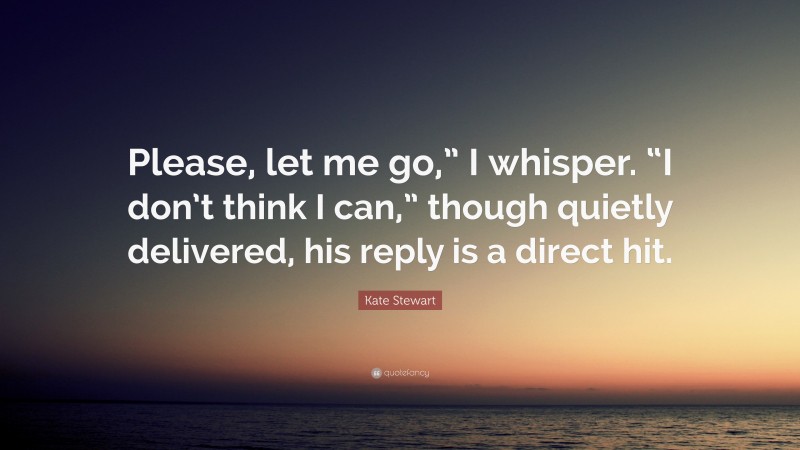 Kate Stewart Quote: “Please, let me go,” I whisper. “I don’t think I can,” though quietly delivered, his reply is a direct hit.”