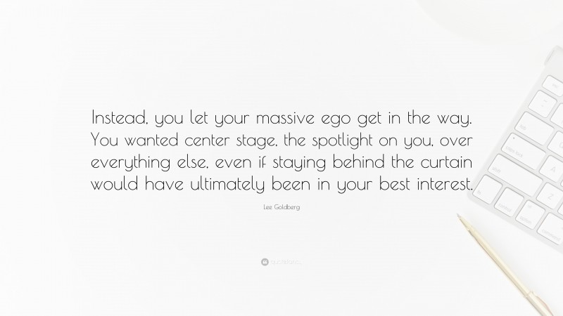 Lee Goldberg Quote: “Instead, you let your massive ego get in the way. You wanted center stage, the spotlight on you, over everything else, even if staying behind the curtain would have ultimately been in your best interest.”